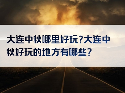 大连中秋哪里好玩？大连中秋好玩的地方有哪些？