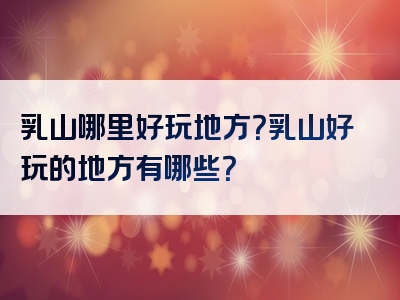 乳山哪里好玩地方？乳山好玩的地方有哪些？