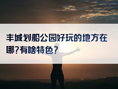 丰城划船公园好玩的地方在哪？有啥特色？