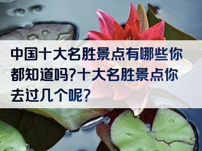 中国十大名胜景点有哪些你都知道吗？十大名胜景点你去过几个呢？