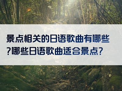 景点相关的日语歌曲有哪些？哪些日语歌曲适合景点？