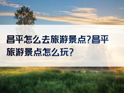 昌平怎么去旅游景点？昌平旅游景点怎么玩？