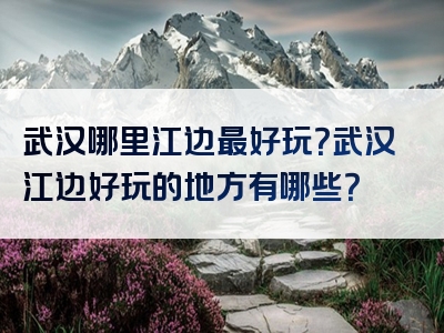 武汉哪里江边最好玩？武汉江边好玩的地方有哪些？