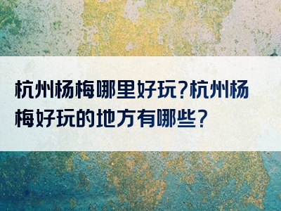 杭州杨梅哪里好玩？杭州杨梅好玩的地方有哪些？