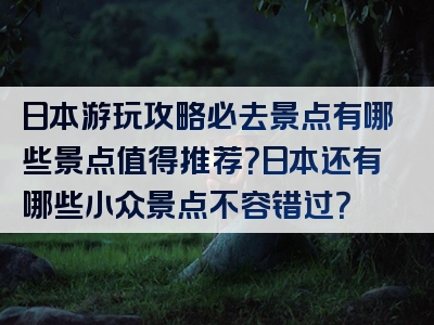 日本游玩攻略必去景点有哪些景点值得推荐？日本还有哪些小众景点不容错过？