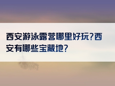 西安游泳露营哪里好玩？西安有哪些宝藏地？