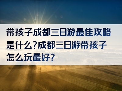 带孩子成都三日游最佳攻略是什么？成都三日游带孩子怎么玩最好？