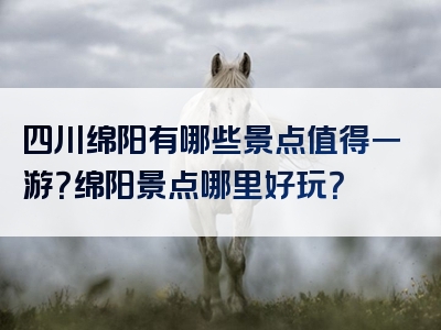 四川绵阳有哪些景点值得一游？绵阳景点哪里好玩？