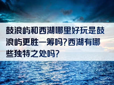 鼓浪屿和西湖哪里好玩是鼓浪屿更胜一筹吗？西湖有哪些独特之处吗？