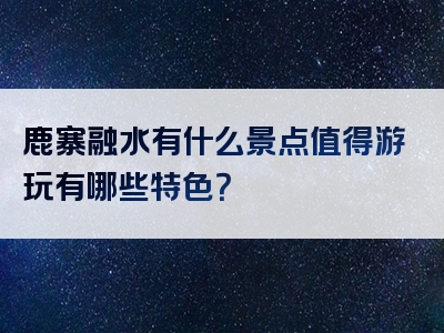 鹿寨融水有什么景点值得游玩有哪些特色？