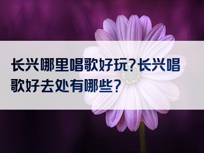 长兴哪里唱歌好玩？长兴唱歌好去处有哪些？