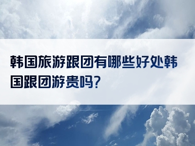 韩国旅游跟团有哪些好处韩国跟团游贵吗？