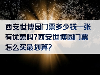 西安世博园门票多少钱一张有优惠吗？西安世博园门票怎么买最划算？
