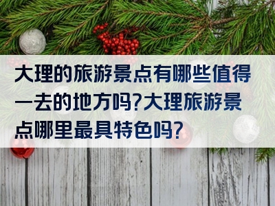 大理的旅游景点有哪些值得一去的地方吗？大理旅游景点哪里最具特色吗？