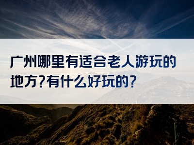 广州哪里有适合老人游玩的地方？有什么好玩的？