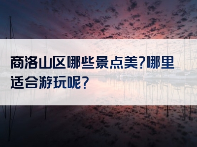 商洛山区哪些景点美？哪里适合游玩呢？