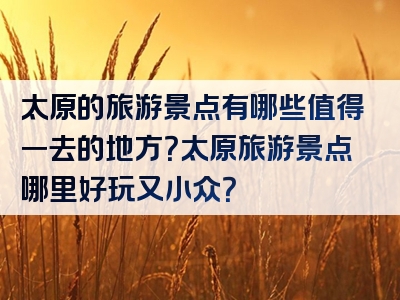 太原的旅游景点有哪些值得一去的地方？太原旅游景点哪里好玩又小众？