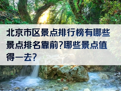 北京市区景点排行榜有哪些景点排名靠前？哪些景点值得一去？