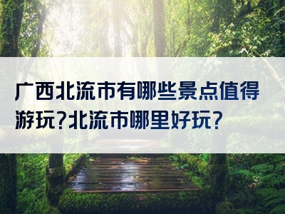 广西北流市有哪些景点值得游玩？北流市哪里好玩？