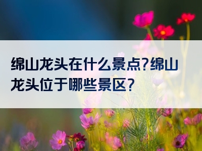 绵山龙头在什么景点？绵山龙头位于哪些景区？
