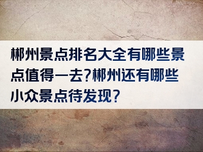 郴州景点排名大全有哪些景点值得一去？郴州还有哪些小众景点待发现？