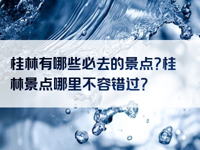 桂林有哪些必去的景点？桂林景点哪里不容错过？