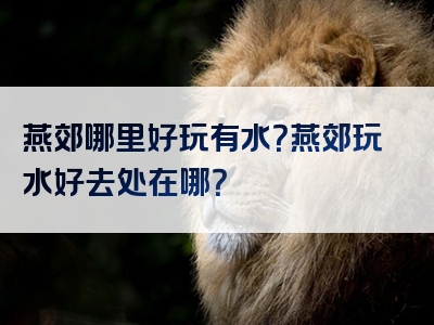 燕郊哪里好玩有水？燕郊玩水好去处在哪？