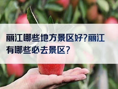 丽江哪些地方景区好？丽江有哪些必去景区？