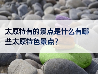太原特有的景点是什么有哪些太原特色景点？