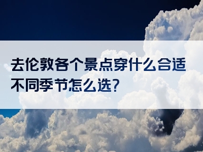 去伦敦各个景点穿什么合适不同季节怎么选？