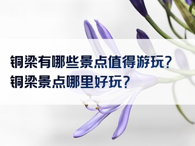 铜梁有哪些景点值得游玩？铜梁景点哪里好玩？