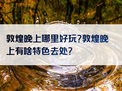 敦煌晚上哪里好玩？敦煌晚上有啥特色去处？