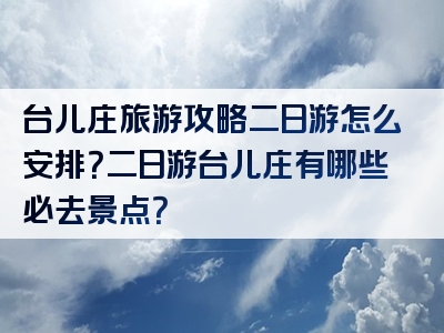 台儿庄旅游攻略二日游怎么安排？二日游台儿庄有哪些必去景点？