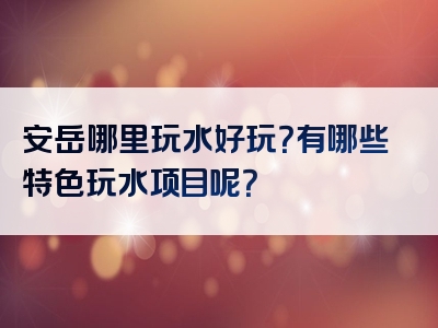 安岳哪里玩水好玩？有哪些特色玩水项目呢？
