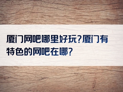 厦门网吧哪里好玩？厦门有特色的网吧在哪？