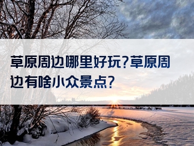 草原周边哪里好玩？草原周边有啥小众景点？