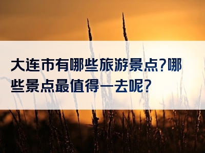 大连市有哪些旅游景点？哪些景点最值得一去呢？