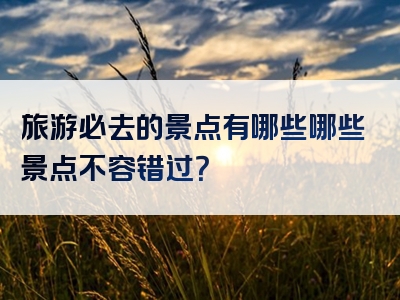 旅游必去的景点有哪些哪些景点不容错过？
