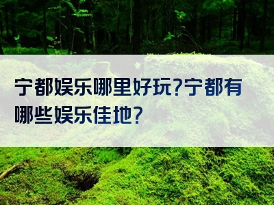 宁都娱乐哪里好玩？宁都有哪些娱乐佳地？