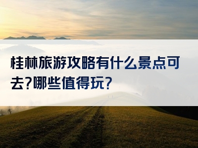 桂林旅游攻略有什么景点可去？哪些值得玩？