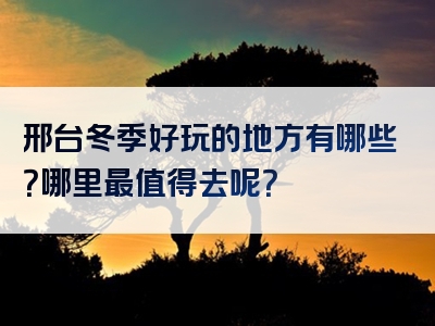 邢台冬季好玩的地方有哪些？哪里最值得去呢？