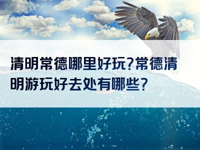 清明常德哪里好玩？常德清明游玩好去处有哪些？