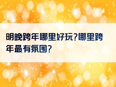 明晚跨年哪里好玩？哪里跨年最有氛围？
