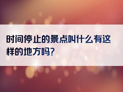 时间停止的景点叫什么有这样的地方吗？