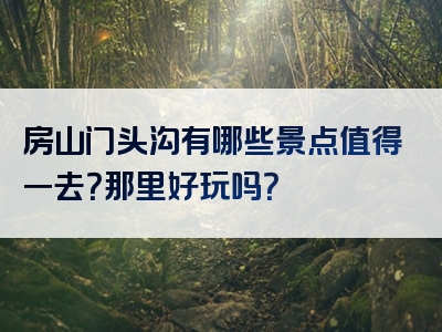 房山门头沟有哪些景点值得一去？那里好玩吗？