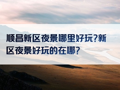 顺昌新区夜景哪里好玩？新区夜景好玩的在哪？