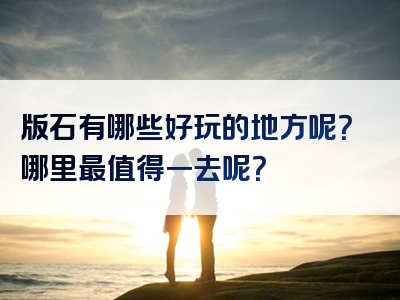 版石有哪些好玩的地方呢？哪里最值得一去呢？
