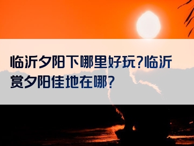 临沂夕阳下哪里好玩？临沂赏夕阳佳地在哪？