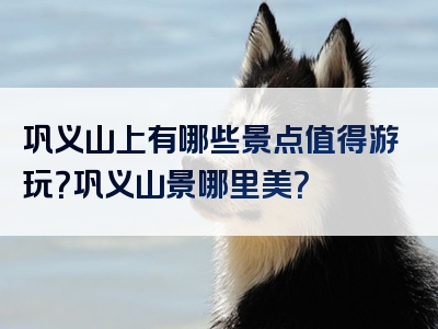 巩义山上有哪些景点值得游玩？巩义山景哪里美？