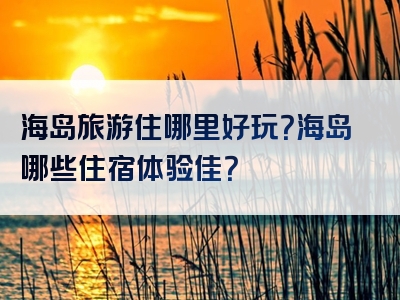海岛旅游住哪里好玩？海岛哪些住宿体验佳？